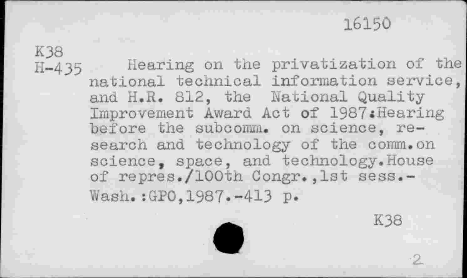 ﻿16150
K38 H-435
Hearing on the privatization of the national technical information service, and H.R. 812, the National Quality Improvement Award Act of 1987*Hearing before the subcomm, on science, research and technology of the comm.on science, space, and technology.House of repres./100th Congr.,1st sess.-Wash.:GPO,1987.-413 p.
K38
2.